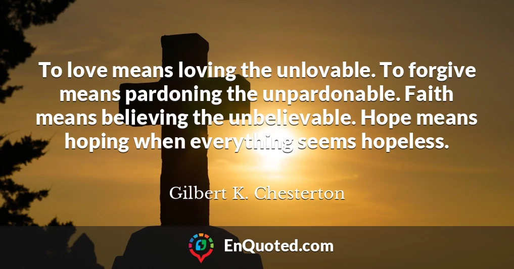To love means loving the unlovable. To forgive means pardoning the unpardonable. Faith means believing the unbelievable. Hope means hoping when everything seems hopeless.