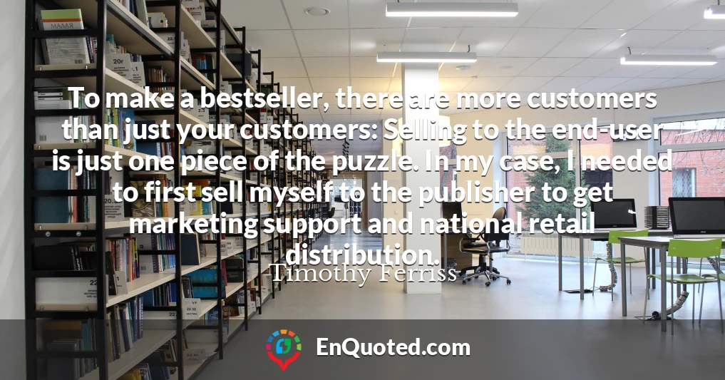 To make a bestseller, there are more customers than just your customers: Selling to the end-user is just one piece of the puzzle. In my case, I needed to first sell myself to the publisher to get marketing support and national retail distribution.