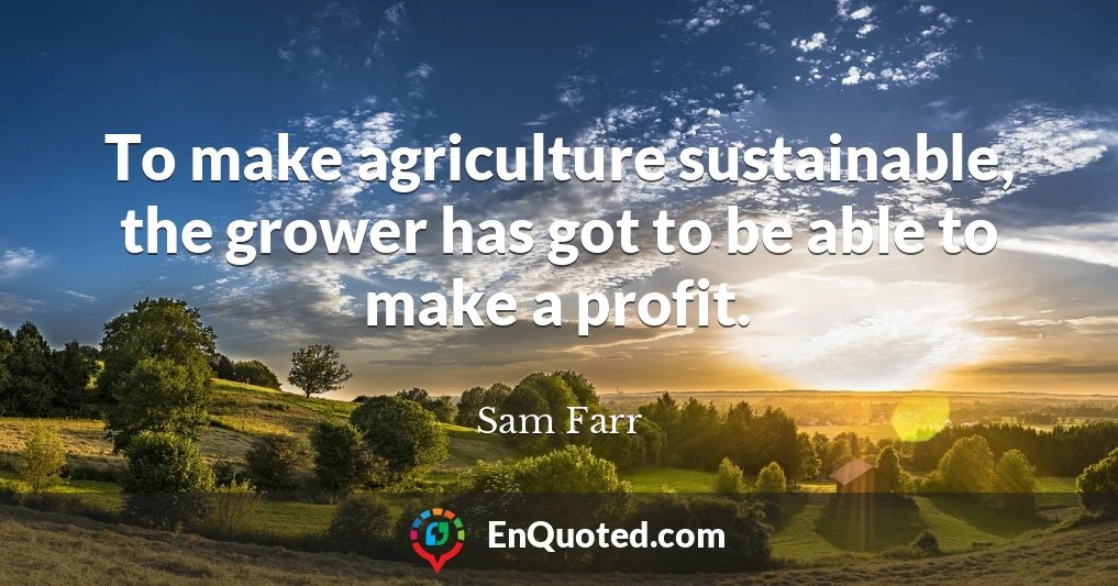 To make agriculture sustainable, the grower has got to be able to make a profit.