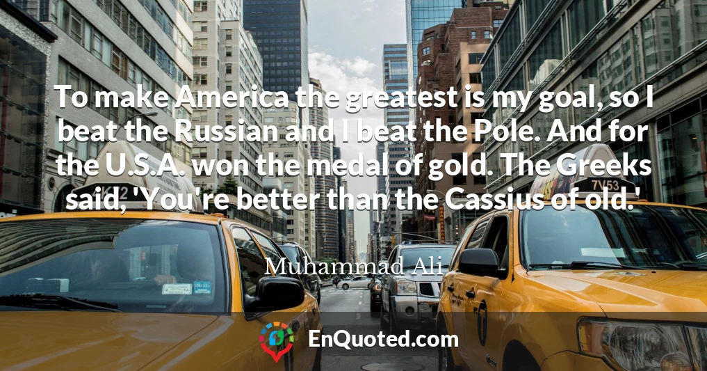 To make America the greatest is my goal, so I beat the Russian and I beat the Pole. And for the U.S.A. won the medal of gold. The Greeks said, 'You're better than the Cassius of old.'