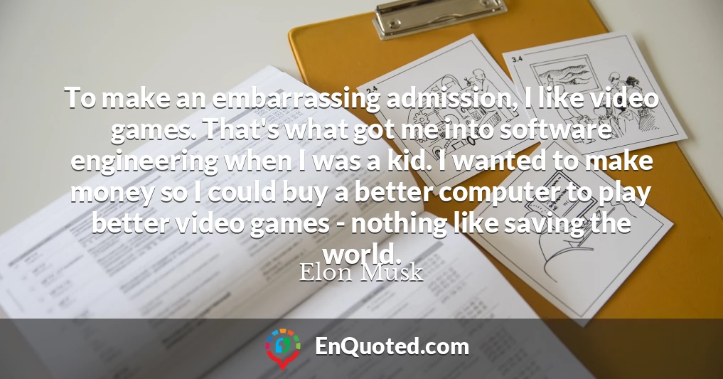 To make an embarrassing admission, I like video games. That's what got me into software engineering when I was a kid. I wanted to make money so I could buy a better computer to play better video games - nothing like saving the world.