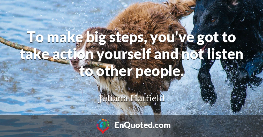 To make big steps, you've got to take action yourself and not listen to other people.
