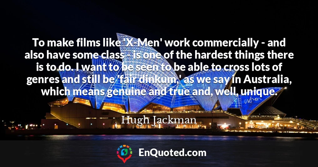 To make films like 'X-Men' work commercially - and also have some class - is one of the hardest things there is to do. I want to be seen to be able to cross lots of genres and still be 'fair dinkum,' as we say in Australia, which means genuine and true and, well, unique.