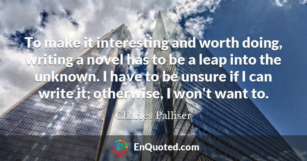To make it interesting and worth doing, writing a novel has to be a leap into the unknown. I have to be unsure if I can write it; otherwise, I won't want to.