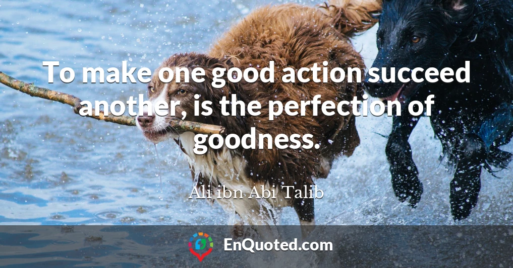 To make one good action succeed another, is the perfection of goodness.