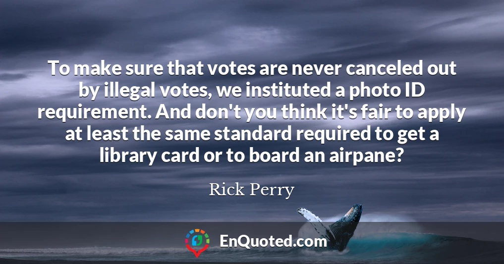 To make sure that votes are never canceled out by illegal votes, we instituted a photo ID requirement. And don't you think it's fair to apply at least the same standard required to get a library card or to board an airpane?