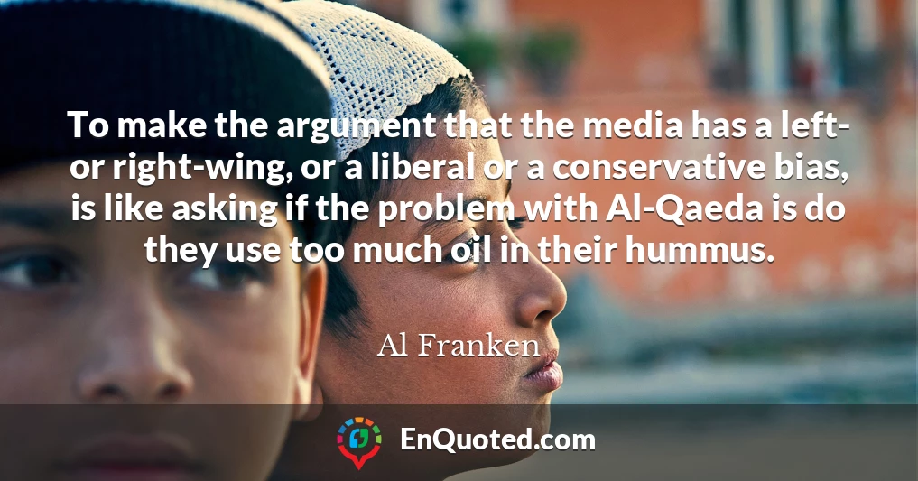 To make the argument that the media has a left- or right-wing, or a liberal or a conservative bias, is like asking if the problem with Al-Qaeda is do they use too much oil in their hummus.