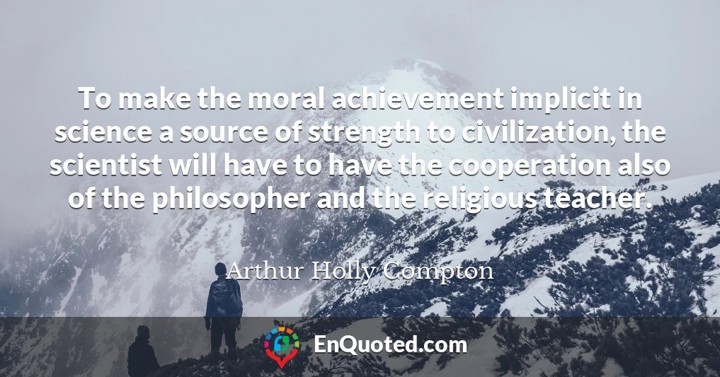 To make the moral achievement implicit in science a source of strength to civilization, the scientist will have to have the cooperation also of the philosopher and the religious teacher.