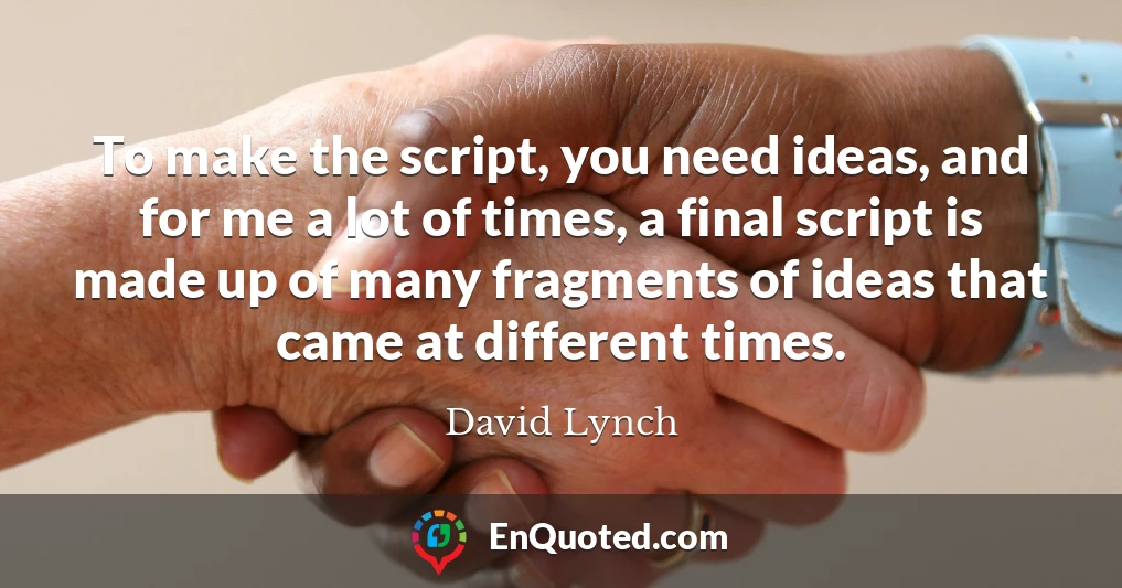 To make the script, you need ideas, and for me a lot of times, a final script is made up of many fragments of ideas that came at different times.