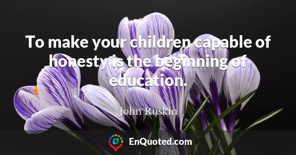 To make your children capable of honesty is the beginning of education.