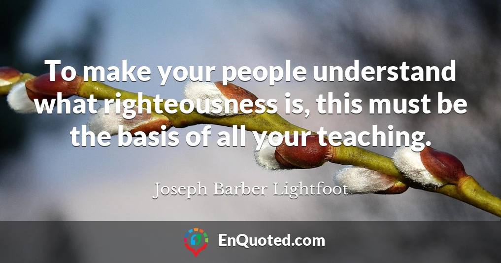 To make your people understand what righteousness is, this must be the basis of all your teaching.
