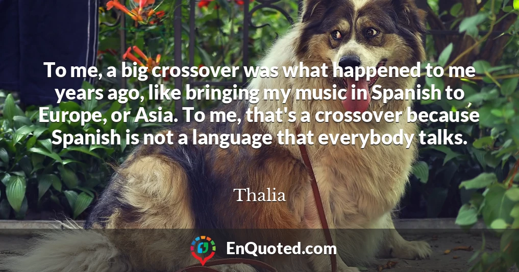 To me, a big crossover was what happened to me years ago, like bringing my music in Spanish to Europe, or Asia. To me, that's a crossover because Spanish is not a language that everybody talks.