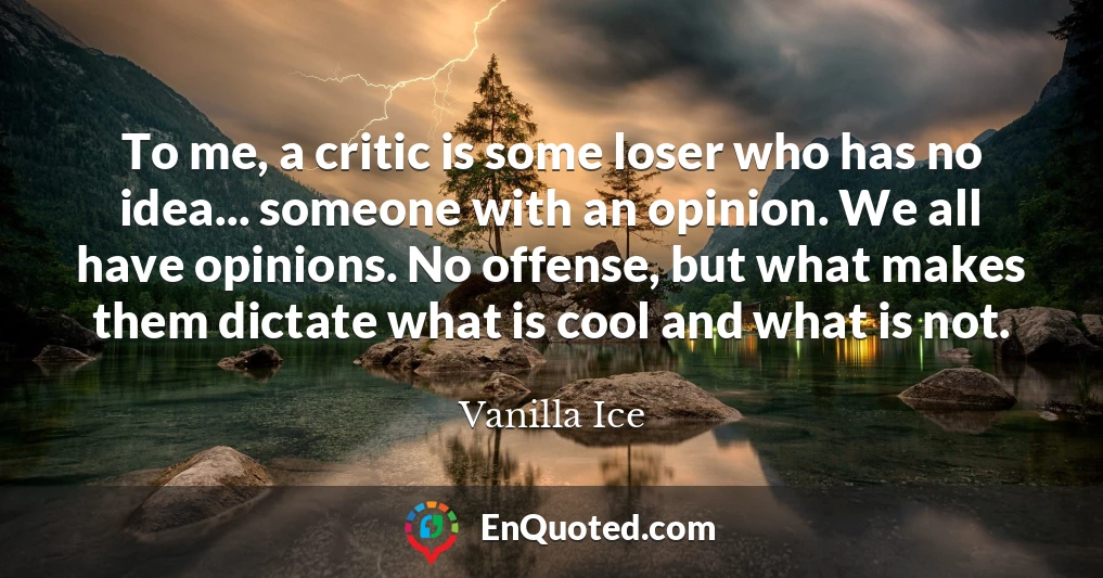To me, a critic is some loser who has no idea... someone with an opinion. We all have opinions. No offense, but what makes them dictate what is cool and what is not.