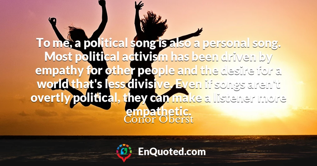 To me, a political song is also a personal song. Most political activism has been driven by empathy for other people and the desire for a world that's less divisive. Even if songs aren't overtly political, they can make a listener more empathetic.