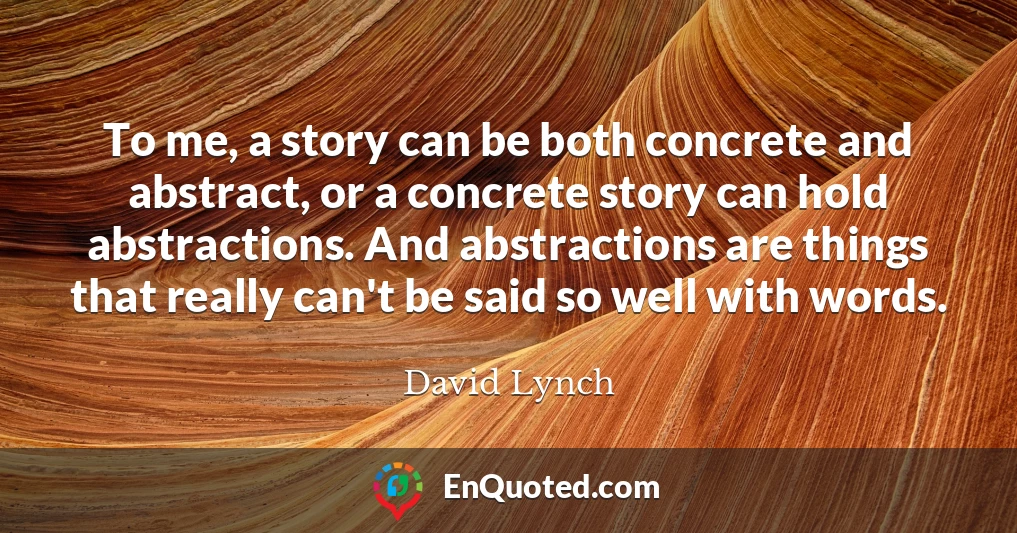 To me, a story can be both concrete and abstract, or a concrete story can hold abstractions. And abstractions are things that really can't be said so well with words.
