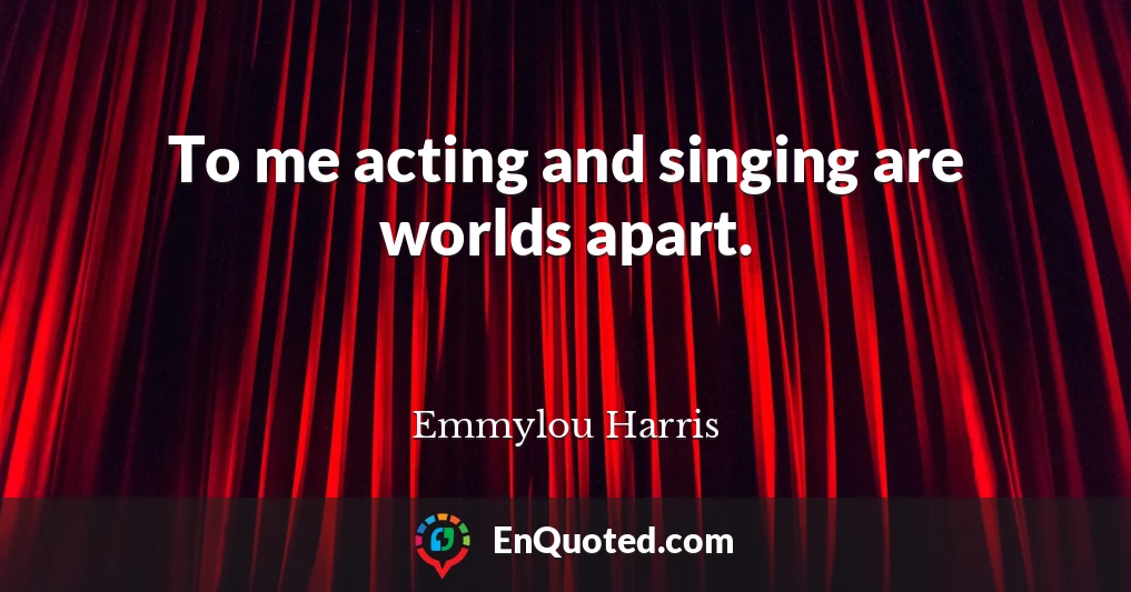 To me acting and singing are worlds apart.