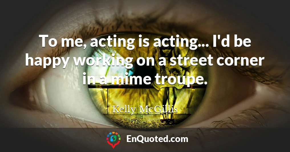 To me, acting is acting... I'd be happy working on a street corner in a mime troupe.