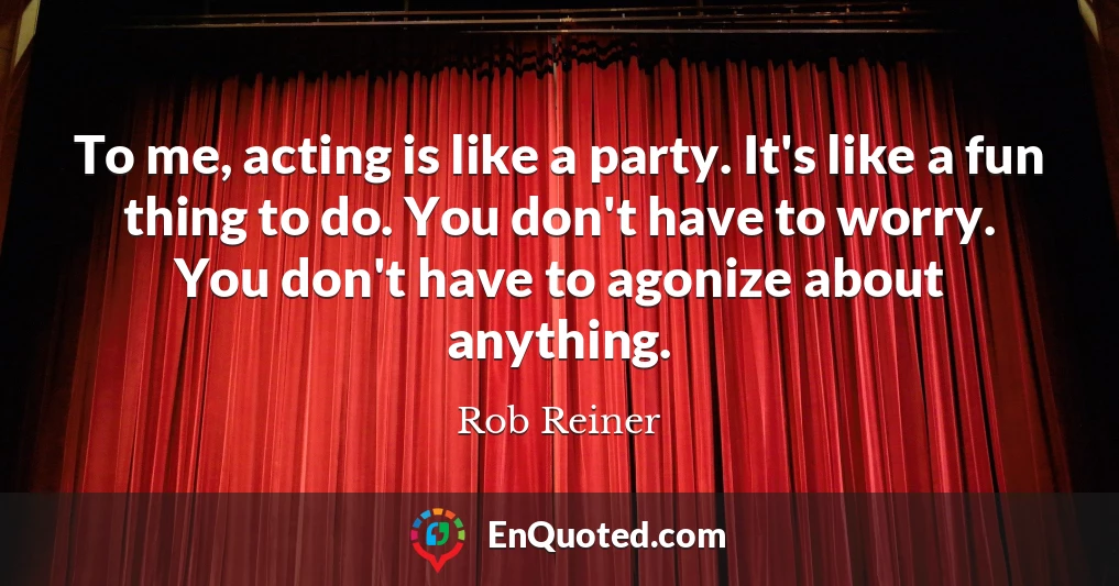 To me, acting is like a party. It's like a fun thing to do. You don't have to worry. You don't have to agonize about anything.