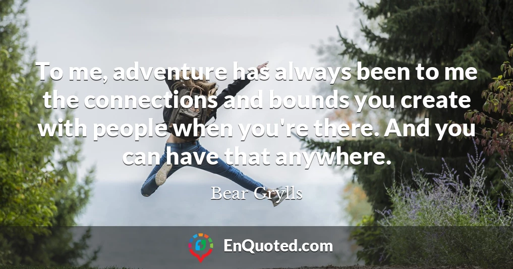 To me, adventure has always been to me the connections and bounds you create with people when you're there. And you can have that anywhere.