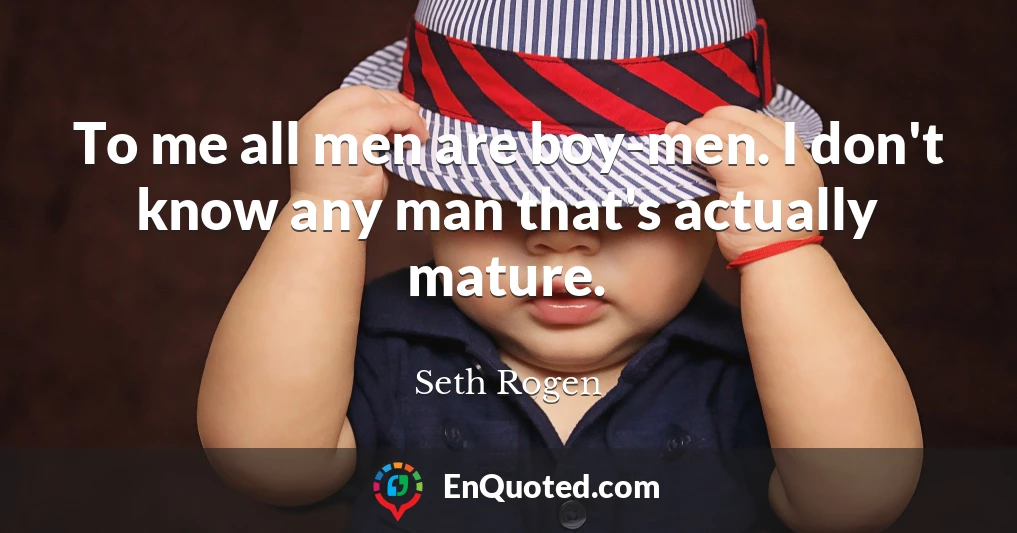 To me all men are boy-men. I don't know any man that's actually mature.