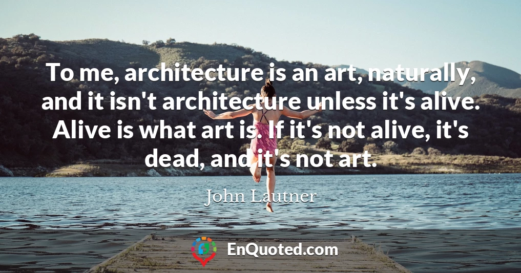 To me, architecture is an art, naturally, and it isn't architecture unless it's alive. Alive is what art is. If it's not alive, it's dead, and it's not art.