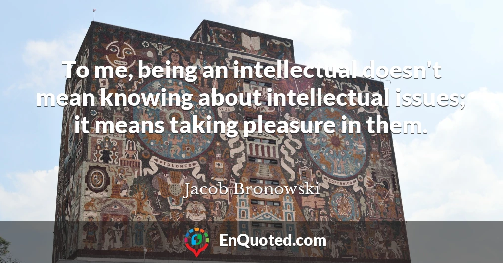 To me, being an intellectual doesn't mean knowing about intellectual issues; it means taking pleasure in them.