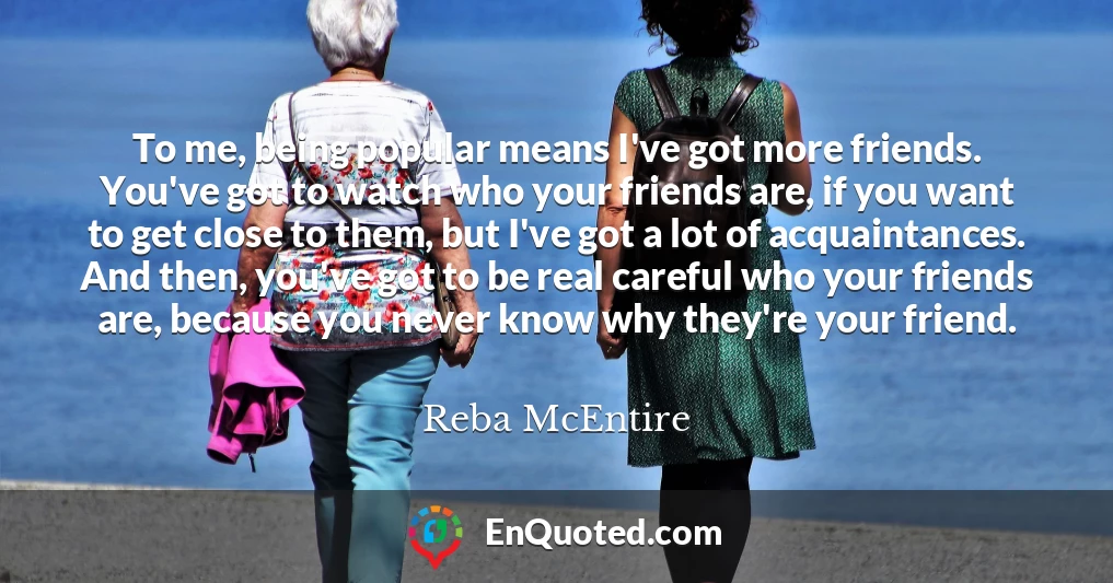 To me, being popular means I've got more friends. You've got to watch who your friends are, if you want to get close to them, but I've got a lot of acquaintances. And then, you've got to be real careful who your friends are, because you never know why they're your friend.