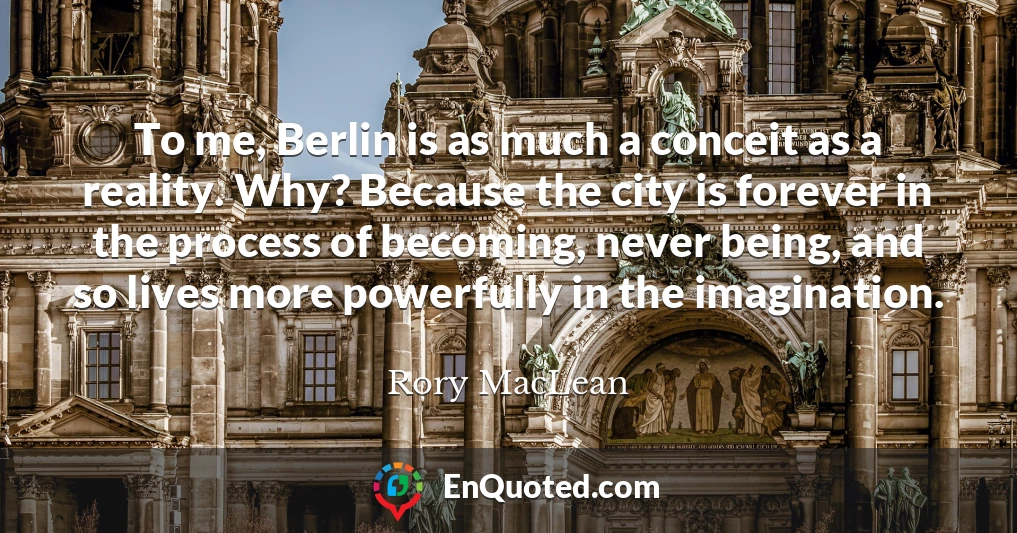 To me, Berlin is as much a conceit as a reality. Why? Because the city is forever in the process of becoming, never being, and so lives more powerfully in the imagination.