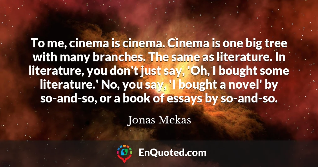To me, cinema is cinema. Cinema is one big tree with many branches. The same as literature. In literature, you don't just say, 'Oh, I bought some literature.' No, you say, 'I bought a novel' by so-and-so, or a book of essays by so-and-so.