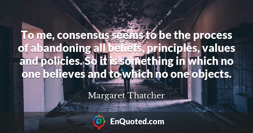 To me, consensus seems to be the process of abandoning all beliefs, principles, values and policies. So it is something in which no one believes and to which no one objects.