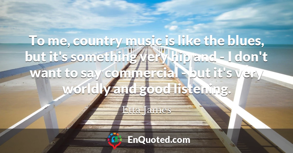 To me, country music is like the blues, but it's something very hip and - I don't want to say commercial - but it's very worldly and good listening.