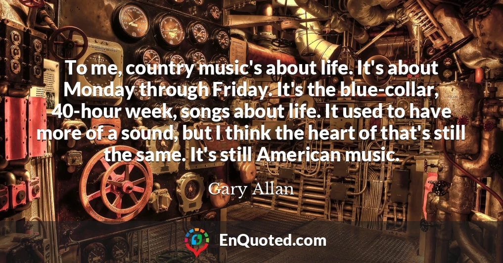 To me, country music's about life. It's about Monday through Friday. It's the blue-collar, 40-hour week, songs about life. It used to have more of a sound, but I think the heart of that's still the same. It's still American music.