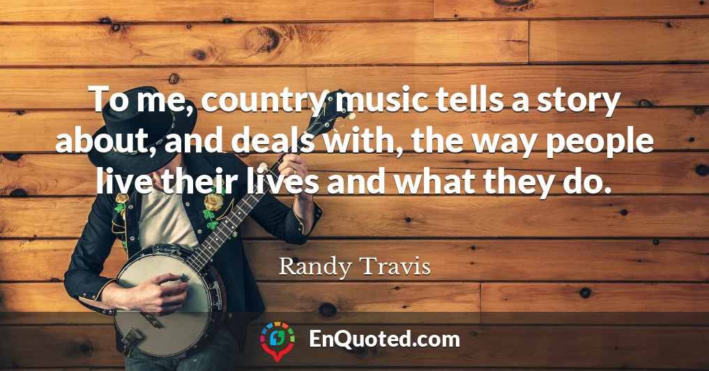 To me, country music tells a story about, and deals with, the way people live their lives and what they do.