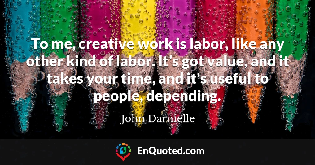 To me, creative work is labor, like any other kind of labor. It's got value, and it takes your time, and it's useful to people, depending.