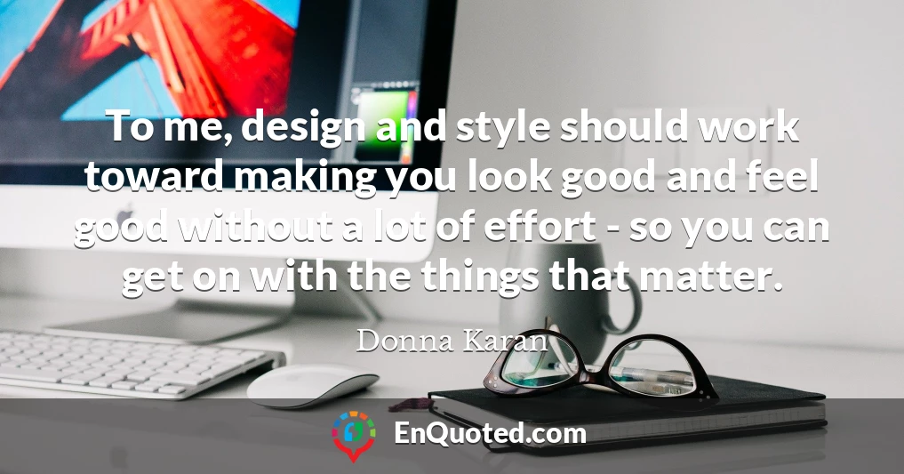 To me, design and style should work toward making you look good and feel good without a lot of effort - so you can get on with the things that matter.