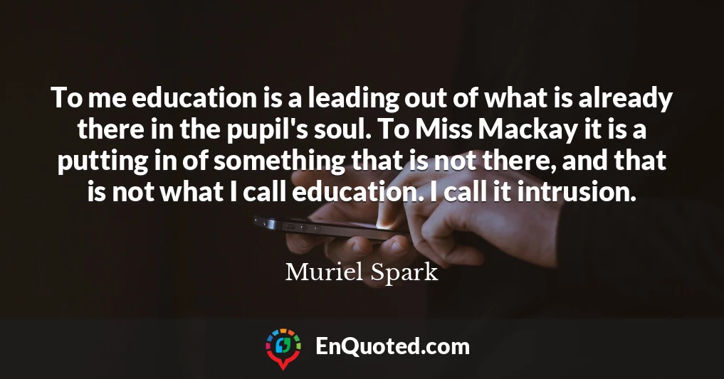 To me education is a leading out of what is already there in the pupil's soul. To Miss Mackay it is a putting in of something that is not there, and that is not what I call education. I call it intrusion.
