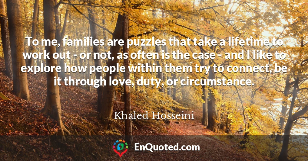 To me, families are puzzles that take a lifetime to work out - or not, as often is the case - and I like to explore how people within them try to connect, be it through love, duty, or circumstance.