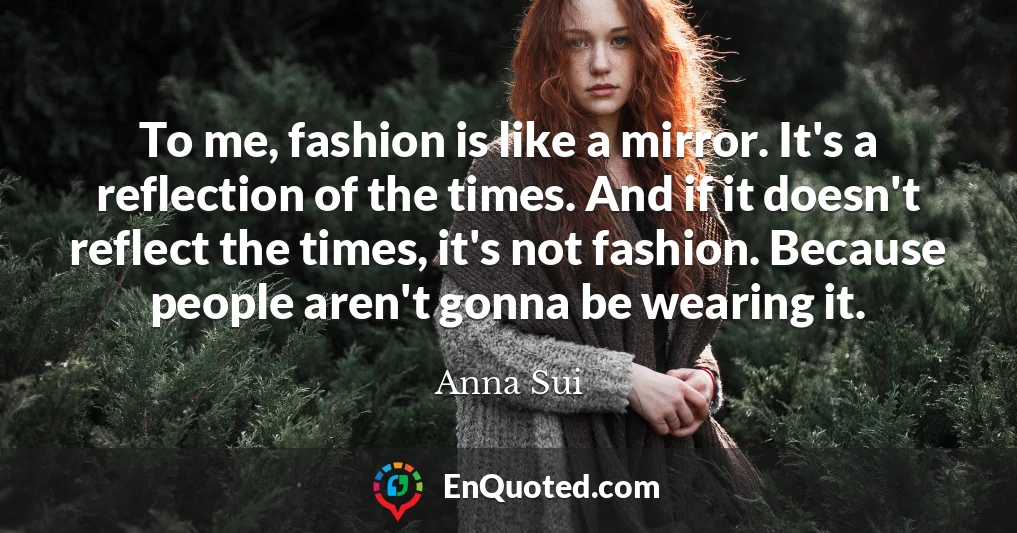 To me, fashion is like a mirror. It's a reflection of the times. And if it doesn't reflect the times, it's not fashion. Because people aren't gonna be wearing it.