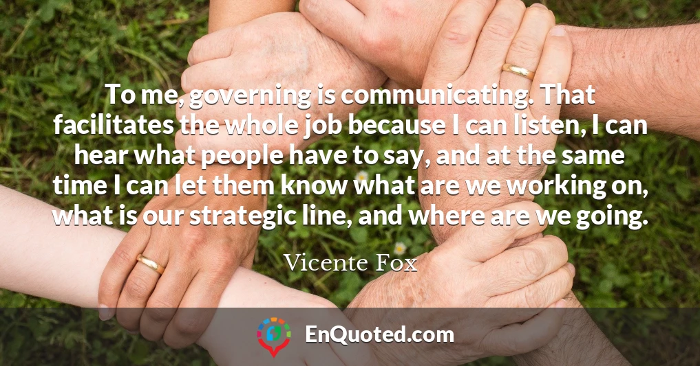 To me, governing is communicating. That facilitates the whole job because I can listen, I can hear what people have to say, and at the same time I can let them know what are we working on, what is our strategic line, and where are we going.
