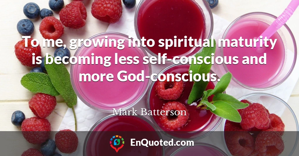 To me, growing into spiritual maturity is becoming less self-conscious and more God-conscious.