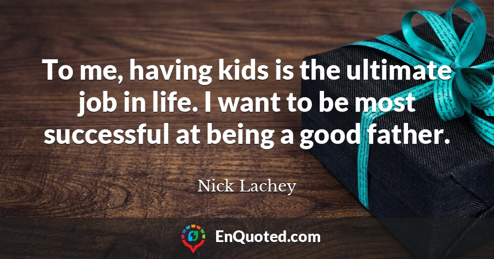 To me, having kids is the ultimate job in life. I want to be most successful at being a good father.