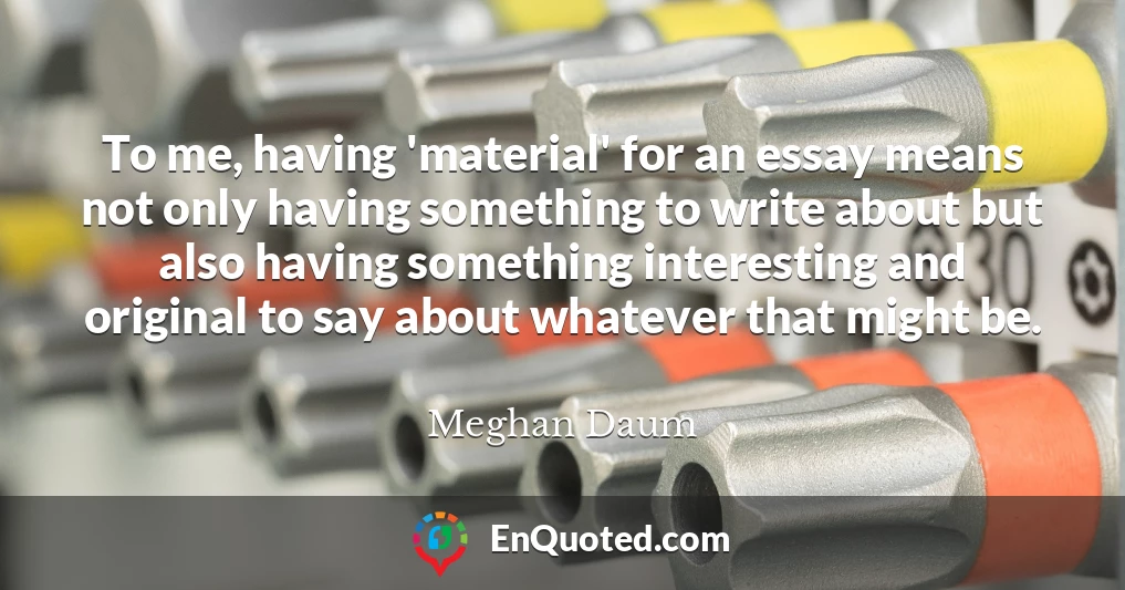 To me, having 'material' for an essay means not only having something to write about but also having something interesting and original to say about whatever that might be.