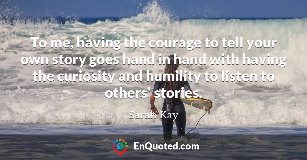 To me, having the courage to tell your own story goes hand in hand with having the curiosity and humility to listen to others' stories.