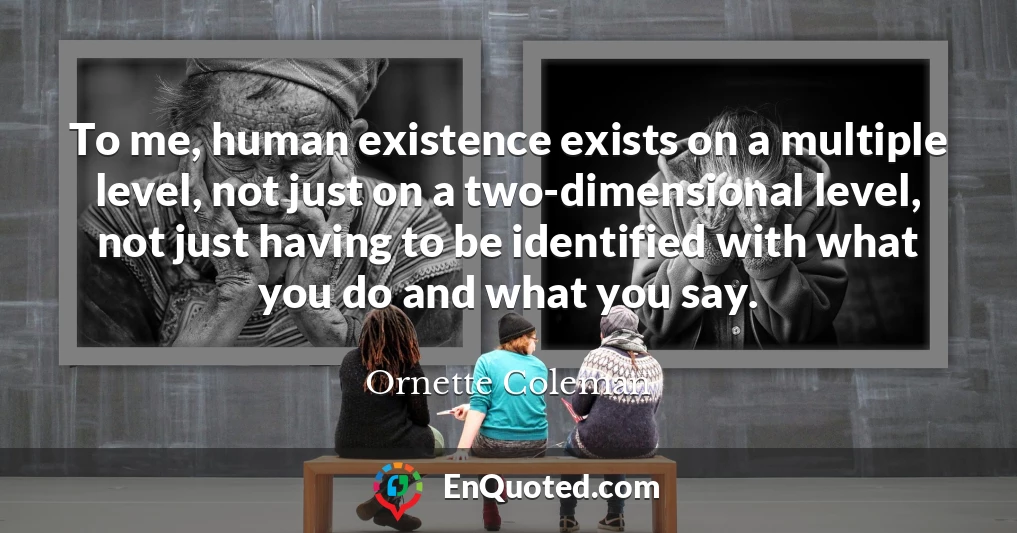 To me, human existence exists on a multiple level, not just on a two-dimensional level, not just having to be identified with what you do and what you say.