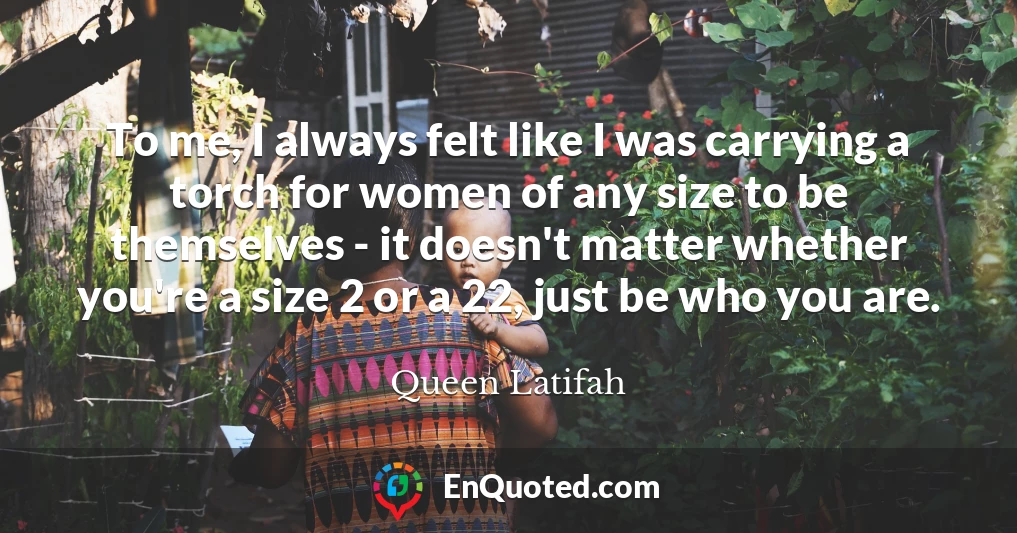 To me, I always felt like I was carrying a torch for women of any size to be themselves - it doesn't matter whether you're a size 2 or a 22, just be who you are.