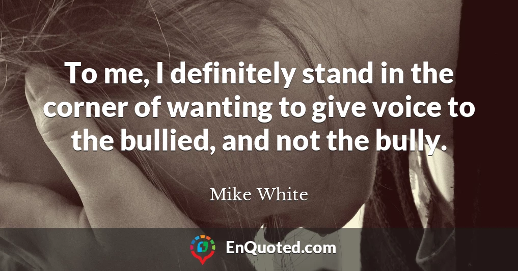 To me, I definitely stand in the corner of wanting to give voice to the bullied, and not the bully.