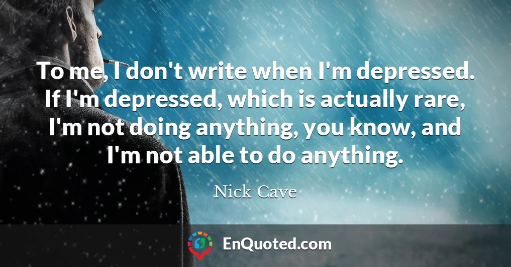 To me, I don't write when I'm depressed. If I'm depressed, which is actually rare, I'm not doing anything, you know, and I'm not able to do anything.