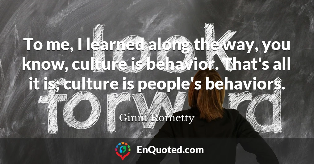 To me, I learned along the way, you know, culture is behavior. That's all it is; culture is people's behaviors.
