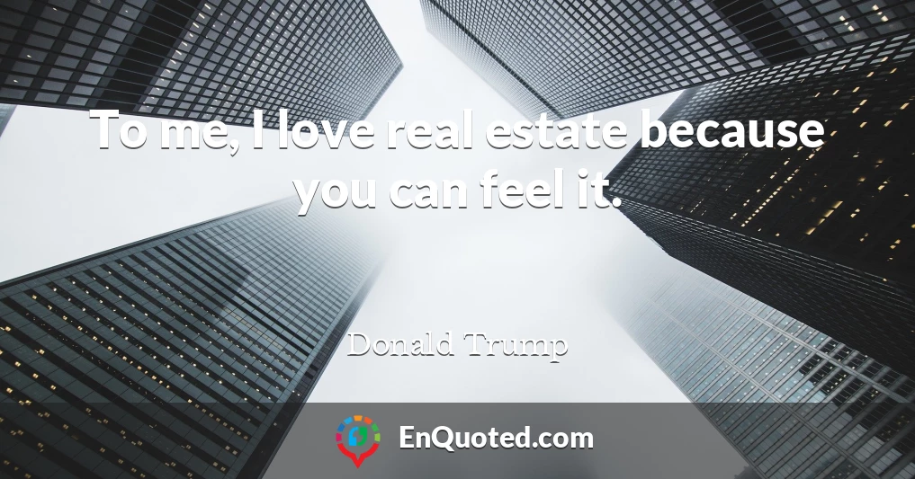 To me, I love real estate because you can feel it.