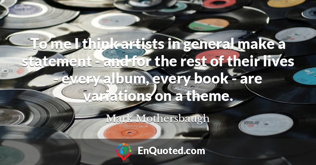 To me I think artists in general make a statement - and for the rest of their lives - every album, every book - are variations on a theme.
